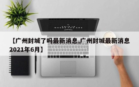 【广州封城了吗最新消息,广州封城最新消息2021年6月】