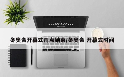 冬奥会开幕式几点结束/冬奥会 开幕式时间