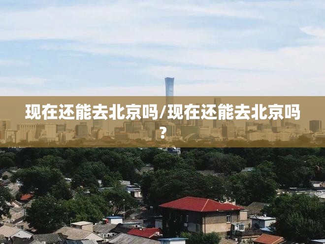 现在还能去北京吗/现在还能去北京吗? 现在还能去北京吗/现在还能去北京吗?