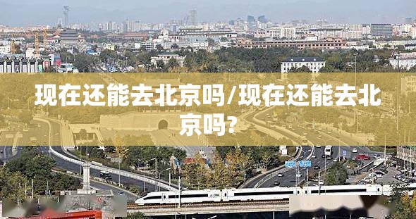 现在还能去北京吗/现在还能去北京吗? 现在还能去北京吗/现在还能去北京吗?