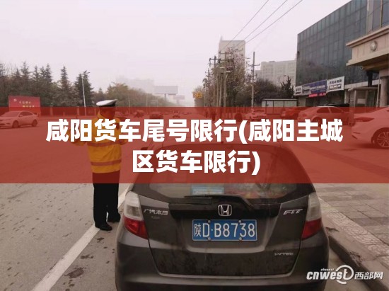 咸阳货车尾号限行(咸阳主城区货车限行) 咸阳货车尾号限行(咸阳主城区货车限行)