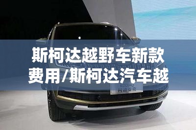 斯柯达越野车新款费用/斯柯达汽车越野报价