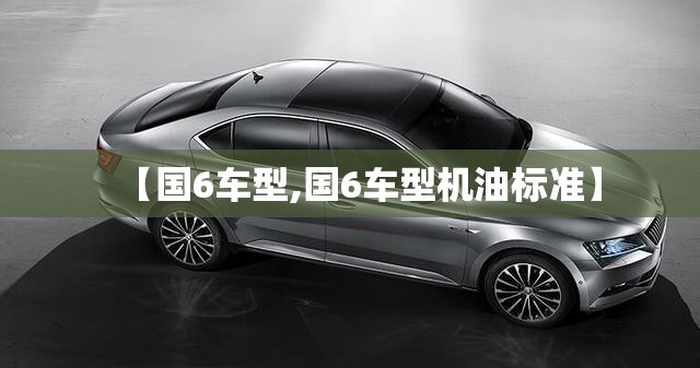 【国6车型,国6车型机油标准】 【国6车型,国6车型机油标准】