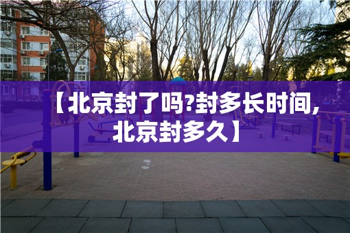 【北京封了吗?封多长时间,北京封多久】 【北京封了吗?封多长时间,北京封多久】