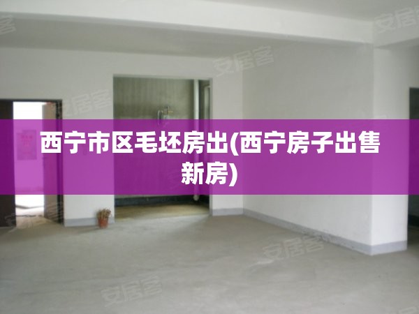 西宁市区毛坯房出(西宁房子出售新房) 西宁市区毛坯房出(西宁房子出售新房)
