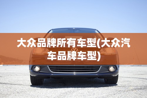 大众品牌所有车型(大众汽车品牌车型) 大众品牌所有车型(大众汽车品牌车型)
