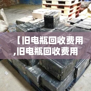 【旧电瓶回收费用,旧电瓶回收费用表】 【旧电瓶回收费用,旧电瓶回收费用表】