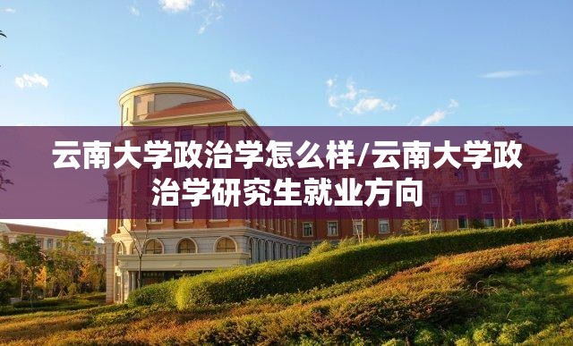 云南大学政治学怎么样/云南大学政治学研究生就业方向 云南大学政治学怎么样/云南大学政治学研究生就业方向