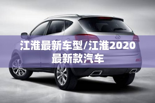江淮最新车型/江淮2020最新款汽车 江淮最新车型/江淮2020最新款汽车