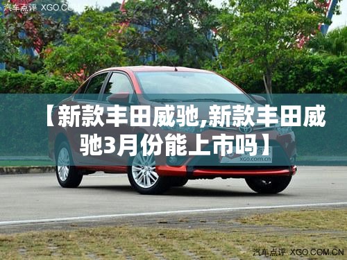 【新款丰田威驰,新款丰田威驰3月份能上市吗】 【新款丰田威驰,新款丰田威驰3月份能上市吗】