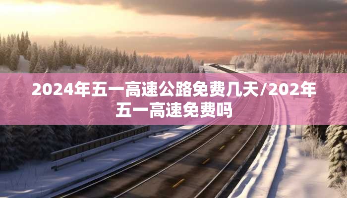 2024年五一高速公路免费几天/202年五一高速免费吗 2024年五一高速公路免费几天/202年五一高速免费吗