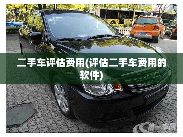 二手车评估费用(评估二手车费用的软件) 二手车评估费用(评估二手车费用的软件)
