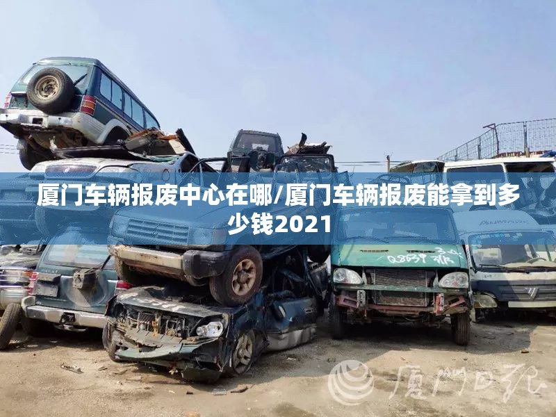 厦门车辆报废中心在哪/厦门车辆报废能拿到多少钱2021