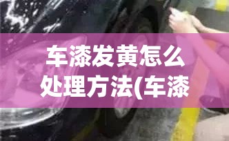 车漆发黄怎么处理方法(车漆发黄怎么回事) 车漆发黄怎么处理方法(车漆发黄怎么回事)