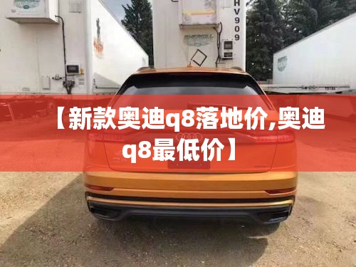 【新款奥迪q8落地价,奥迪q8最低价】 【新款奥迪q8落地价,奥迪q8最低价】