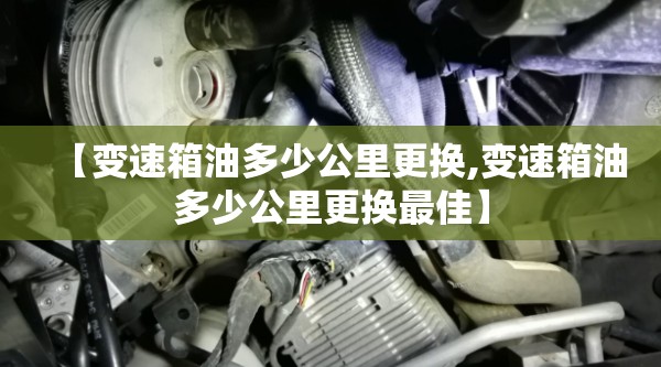【变速箱油多少公里更换,变速箱油多少公里更换最佳】 【变速箱油多少公里更换,变速箱油多少公里更换最佳】