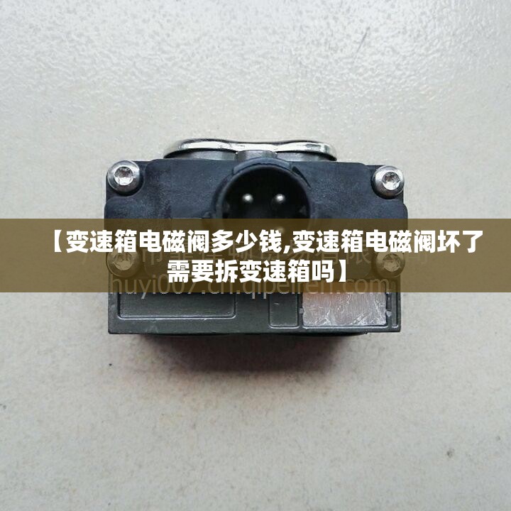 【变速箱电磁阀多少钱,变速箱电磁阀坏了需要拆变速箱吗】 【变速箱电磁阀多少钱,变速箱电磁阀坏了需要拆变速箱吗】