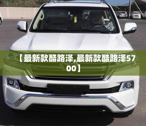 【最新款酷路泽,最新款酷路泽5700】