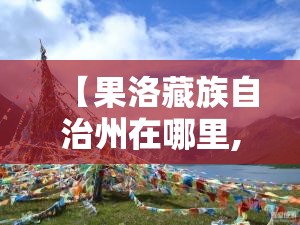 【果洛藏族自治州在哪里,果洛藏族自治州在哪里,咯龙回云南用几天】
