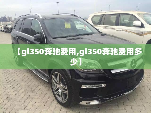 【gl350奔驰费用,gl350奔驰费用多少】 【gl350奔驰费用,gl350奔驰费用多少】