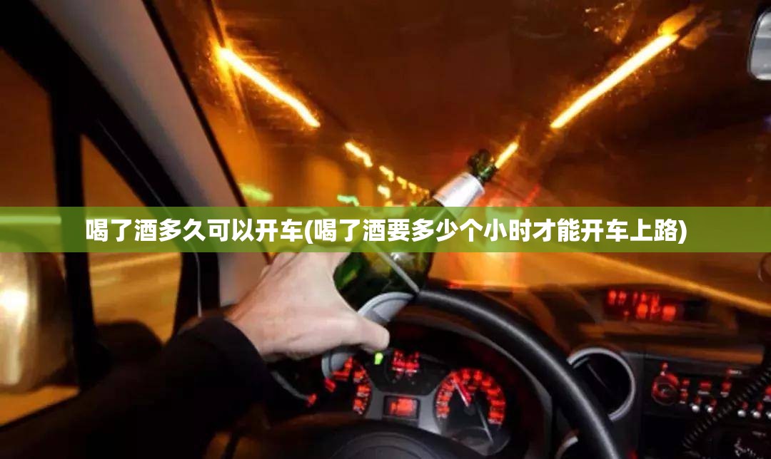 喝了酒多久可以开车(喝了酒要多少个小时才能开车上路) 喝了酒多久可以开车(喝了酒要多少个小时才能开车上路)