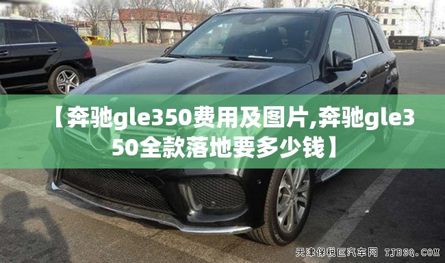 【奔驰gle350费用及图片,奔驰gle350全款落地要多少钱】 【奔驰gle350费用及图片,奔驰gle350全款落地要多少钱】