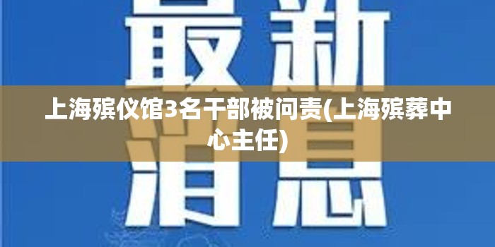 上海殡仪馆3名干部被问责(上海殡葬中心主任) 上海殡仪馆3名干部被问责(上海殡葬中心主任)