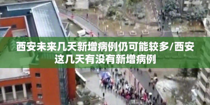 西安未来几天新增病例仍可能较多/西安这几天有没有新增病例