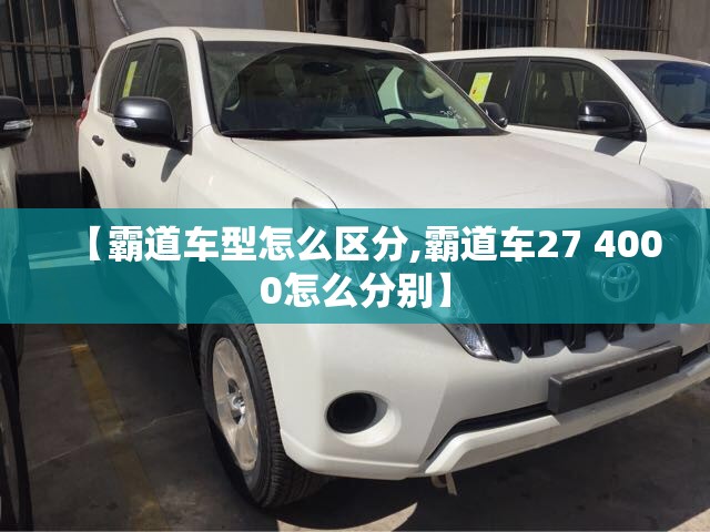 【霸道车型怎么区分,霸道车27 4000怎么分别】 【霸道车型怎么区分,霸道车27 4000怎么分别】