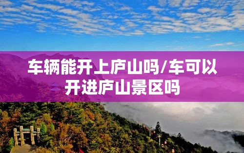 车辆能开上庐山吗/车可以开进庐山景区吗 车辆能开上庐山吗/车可以开进庐山景区吗