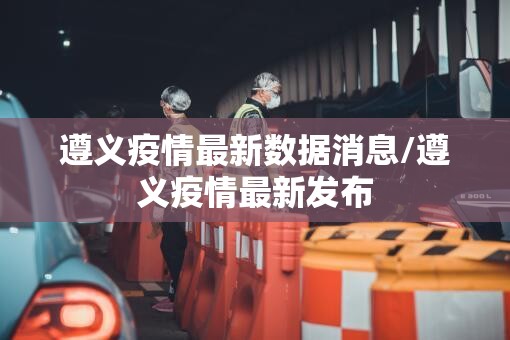 遵义疫情最新数据消息/遵义疫情最新发布 遵义疫情最新数据消息/遵义疫情最新发布